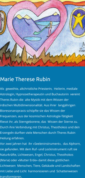 Marie Therese Rubin   Als  geweihte, altchristliche Priesterin,  Heilerin, mediale Astrologin, Hypnosetherapeutin und Buchautorin  vereint Theres Rubin die  alte Mystik mit dem Wissen der irdischen Multidimensionalität. Aus ihrer  langjährigen Bioresonanzpraxis schöpfte sie das Wissen der Frequenzen, aus der kosmischen Astrologie-Tätigkeit fliesst ihr, als Sterngeborene, das  Wissen der Sterne zu. Durch ihre Verbindung mit Christus, Theothokos und den Erzengeln durften viele Menschen durch Theres Rubin Heilung erfahren.   Vor zwei Jahren hat  ihr «Seeleninstrument»,  das Alphorn, sie gefunden. Mit dem Ruf- und Lockinstrument ruft sie Naturkräfte, Lichtwesen, Engel, Christus, Theothokos (Maria) oder «Mutter Erde» damit diese göttlichen Lichtwesen  Menschen, Tiere, Gebäude und Landschaften mit Liebe und Licht  harmonisieren und  Schattenwesen transformieren.